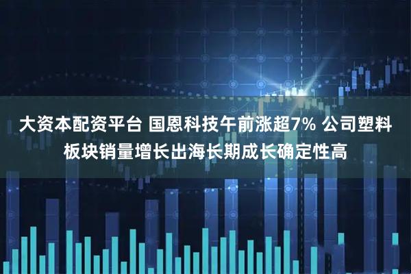 大资本配资平台 国恩科技午前涨超7% 公司塑料板块销量增长出海长期成长确定性高