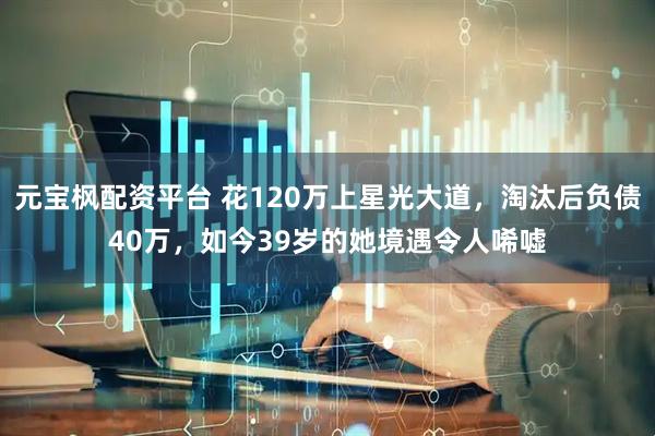 元宝枫配资平台 花120万上星光大道，淘汰后负债40万，如今39岁的她境遇令人唏嘘